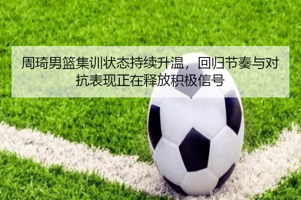 周琦男篮集训状态持续升温，回归节奏与对抗表现正在释放积极信号